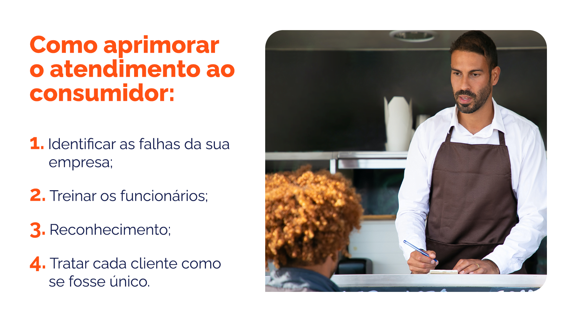 Como aprimorar o atendimento ao consumidor: 1- Identificar as falhas da sua empresa; 2- Treinar os funcionários; 3- Reconhecimento; 4- Tratar cada cliente como se fosse único